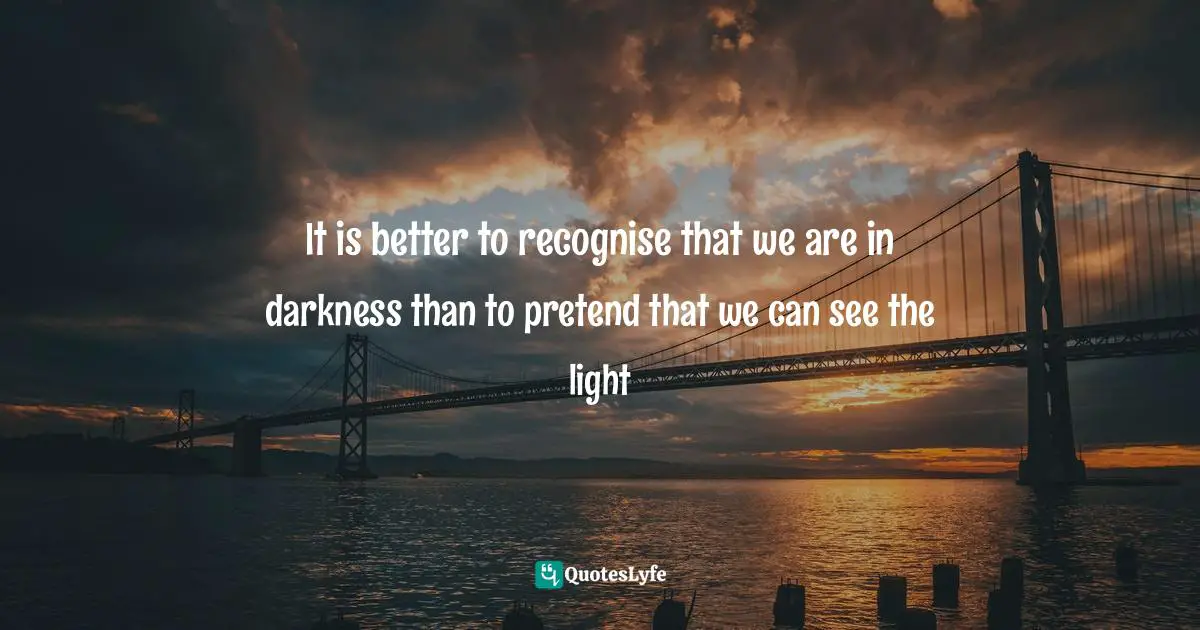 It is better to recognise that we are in darkness than to pretend that we can see the light