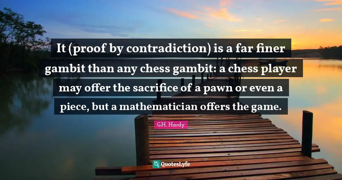 It (proof by contradiction) is a far finer gambit than any chess gambit: a chess player may offer the sacrifice of a pawn or even a piece, but a mathematician offers the game.