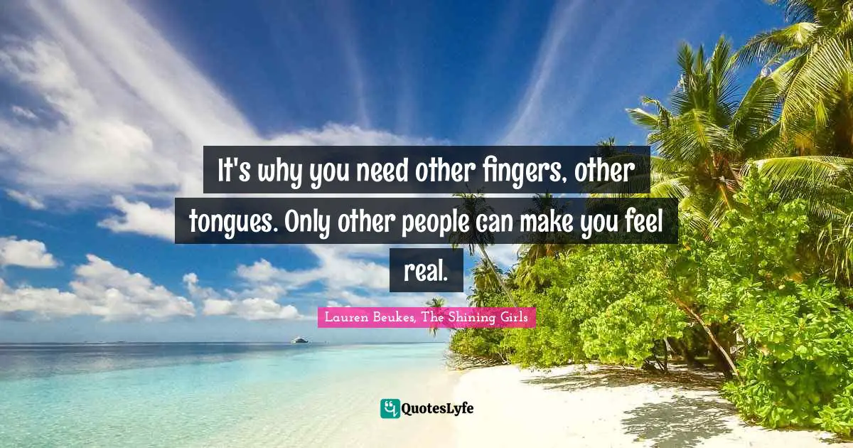 It's why you need other fingers, other tongues. Only other people can make you feel real.