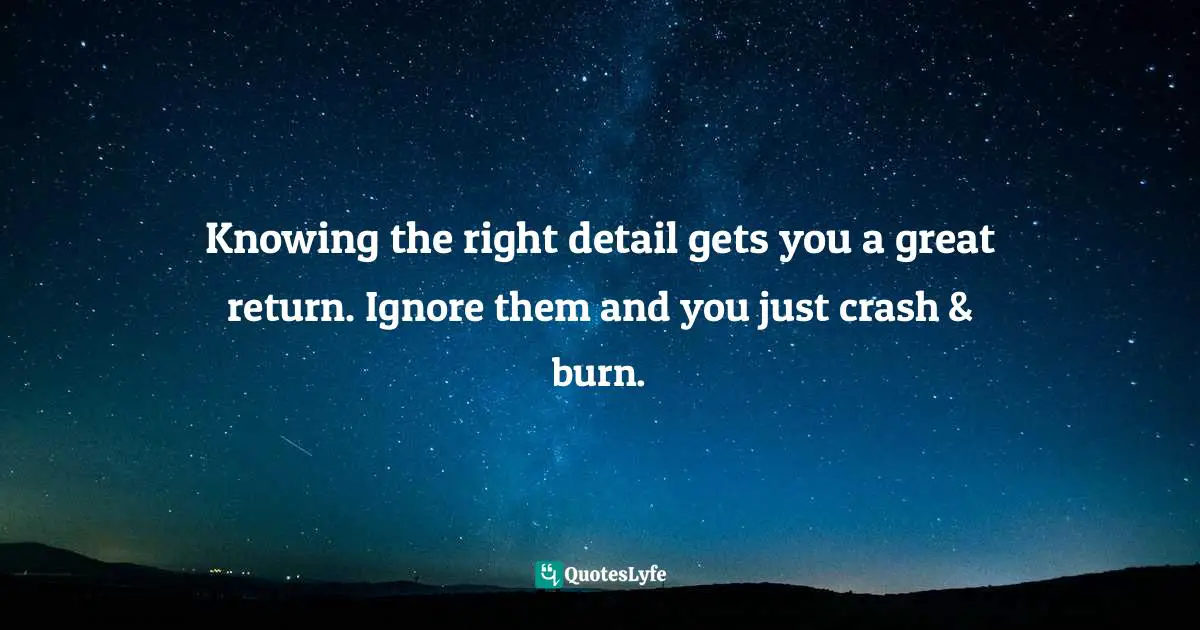 Knowing the right detail gets you a great return. Ignore them and you just crash & burn.