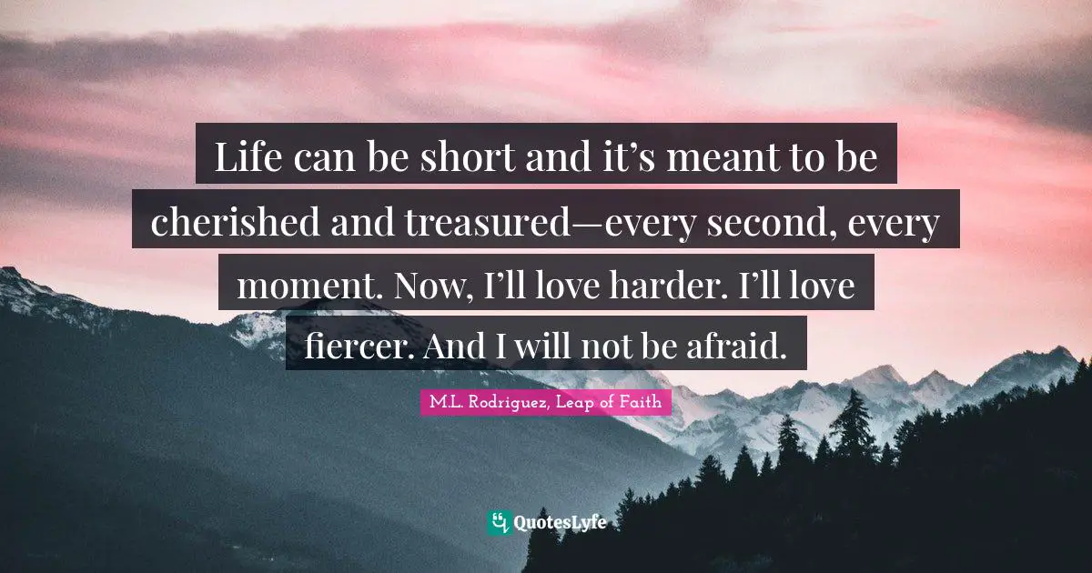 Life can be short and it’s meant to be cherished and treasured—every second, every moment. Now, I’ll love harder. I’ll love fiercer. And I will not be afraid.