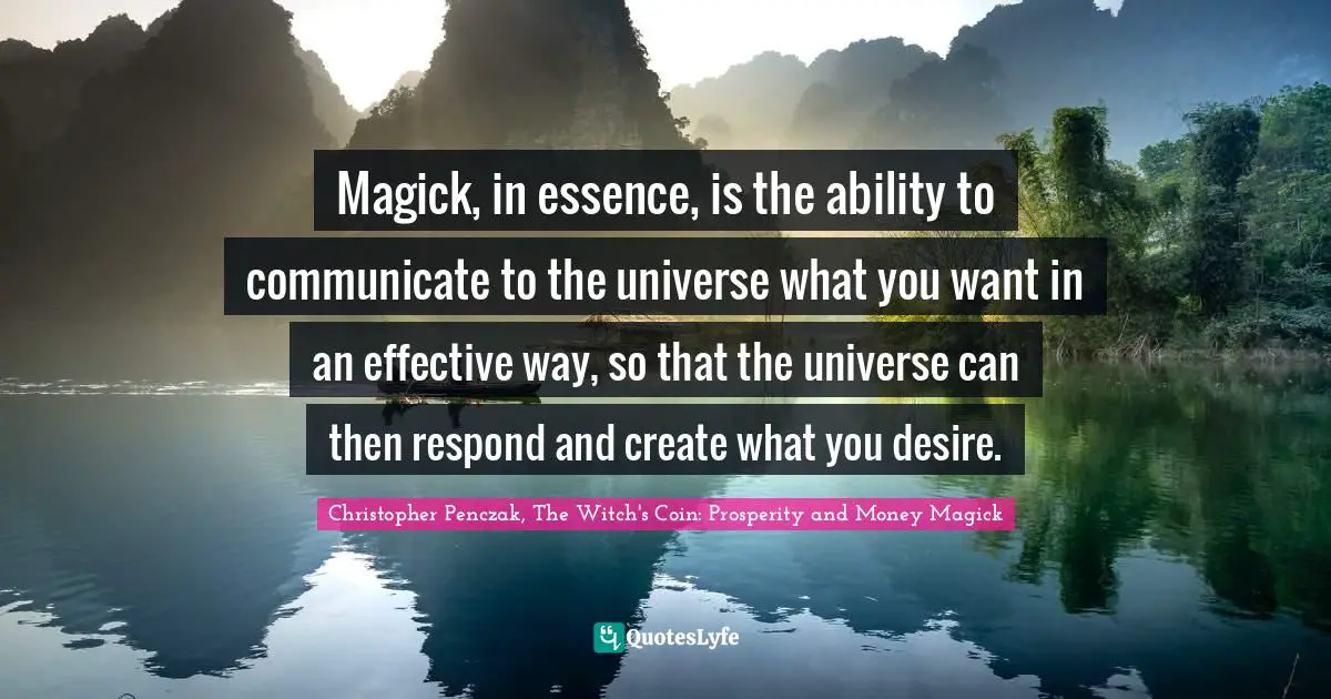 Magick, in essence, is the ability to communicate to the universe what you want in an effective way, so that the universe can then respond and create what you desire.