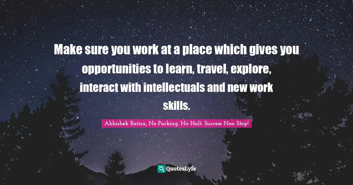 Make sure you work at a place which gives you opportunities to learn, travel, explore, interact with intellectuals and new work skills.