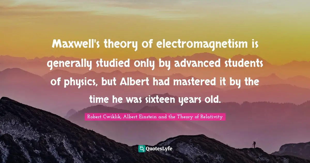 Maxwell's theory of electromagnetism is generally studied only by advanced students of physics, but Albert had mastered it by the time he was sixteen years old.