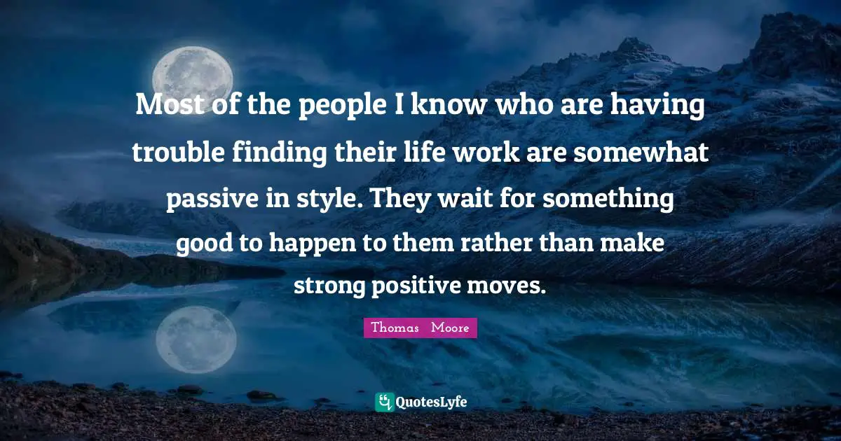 Most of the people I know who are having trouble finding their life work are somewhat passive in style. They wait for something good to happen to them rather than make strong positive moves.