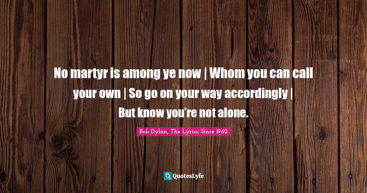 No martyr is among ye now | Whom you can call your own | So go on your way accordingly | But know you’re not alone.