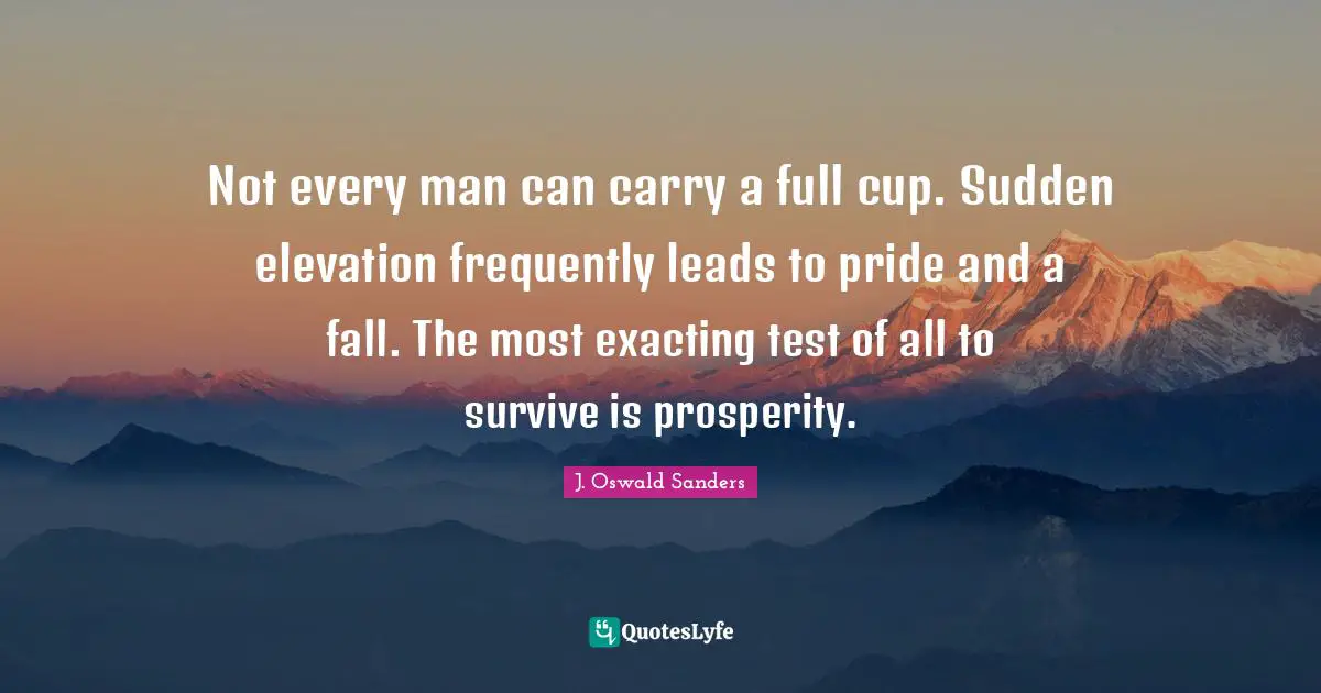 Not every man can carry a full cup. Sudden elevation frequently leads to pride and a fall. The most exacting test of all to survive is prosperity.