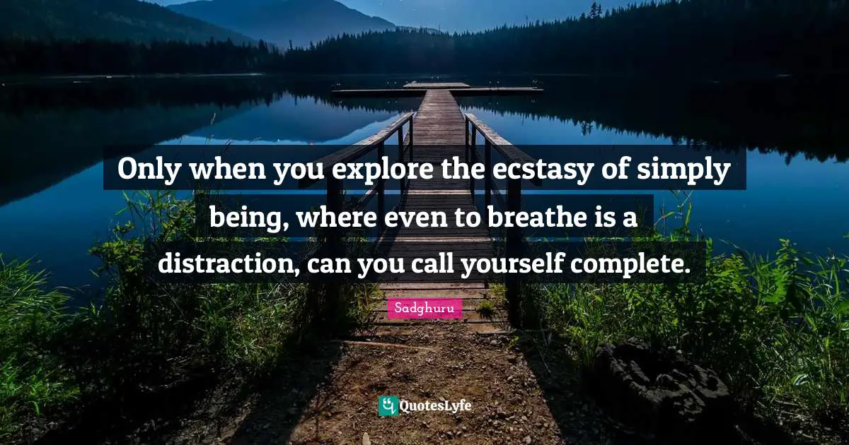 Only when you explore the ecstasy of simply being, where even to breathe is a distraction, can you call yourself complete.