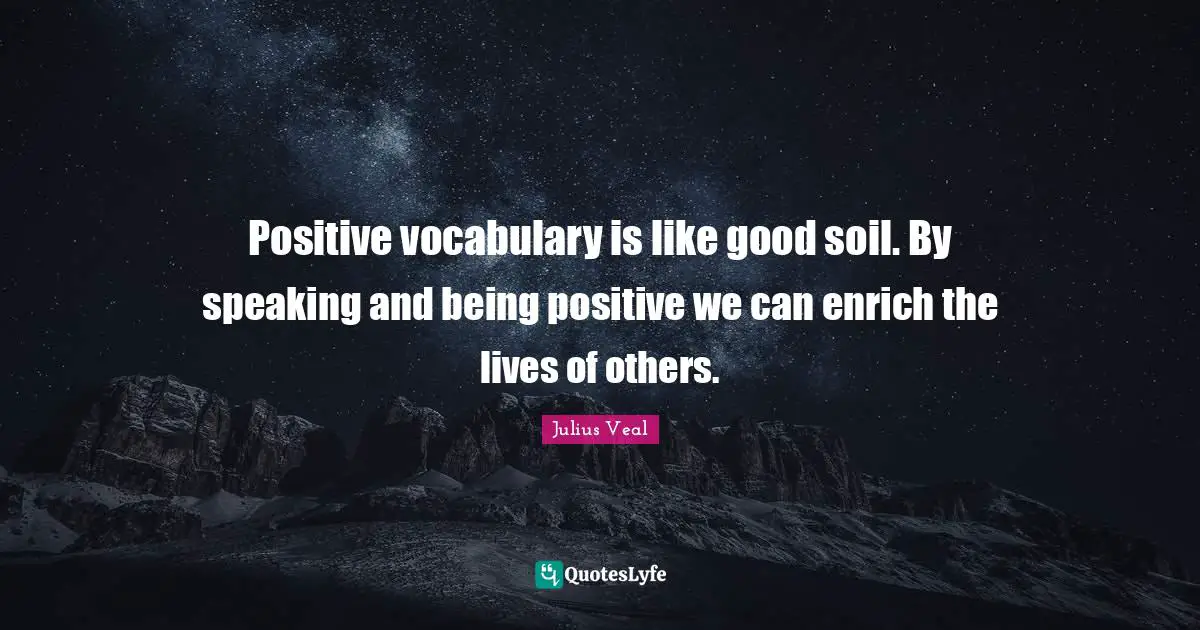 Positive vocabulary is like good soil. By speaking and being positive we can enrich the lives of others.