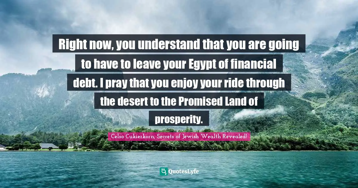 Celso Cukierkorn, Secrets Of Jewish Wealth Revealed! Quotes: "Right now, you understand that you are going to have to leave your Egypt of financial debt. I pray that you enjoy your ride through the desert to the Promised Land of prosperity."