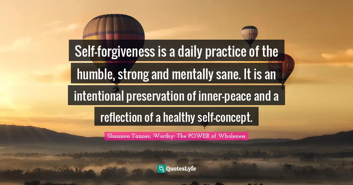 Shannon Tanner, Worthy: The POWER Of Wholeness Quotes: "Self-forgiveness is a daily practice of the humble, strong and mentally sane. It is an intentional preservation of inner-peace and a reflection of a healthy self-concept."
