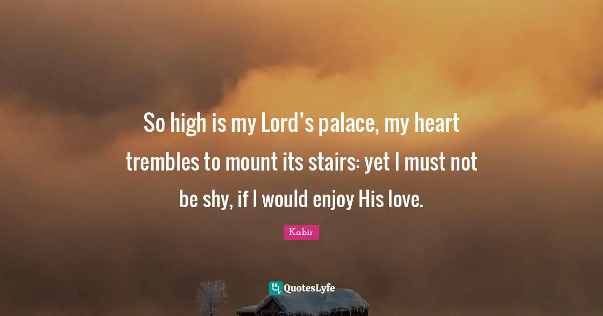 So high is my Lord’s palace, my heart trembles to mount its stairs: yet I must not be shy, if I would enjoy His love.