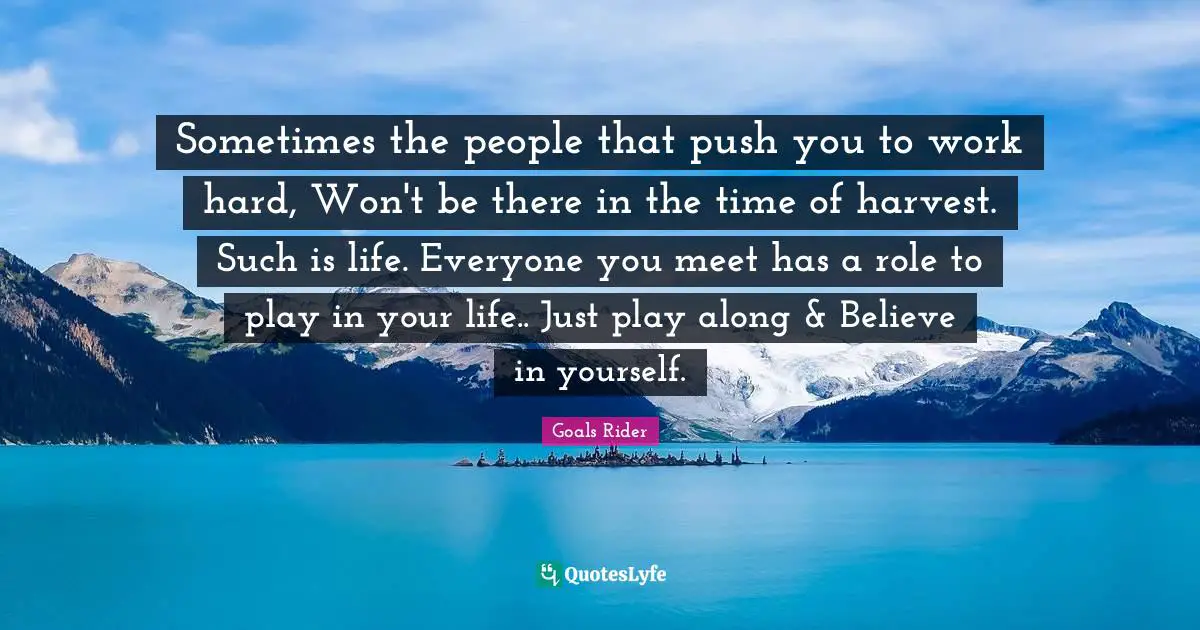 Sometimes the people that push you to work hard, Won't be there in the time of harvest. Such is life. Everyone you meet has a role to play in your life.. Just play along & Believe in yourself.