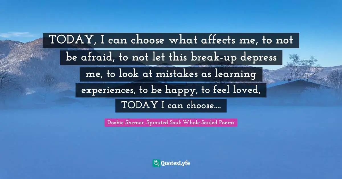 TODAY, I can choose what affects me, to not be afraid, to not let this break-up depress me, to look at mistakes as learning experiences, to be happy, to feel loved, TODAY I can choose....