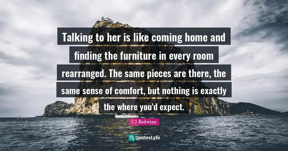 C.J. Redwine Quotes: "Talking to her is like coming home and finding the furniture in every room rearranged. The same pieces are there, the same sense of comfort, but nothing is exactly the where you'd expect."