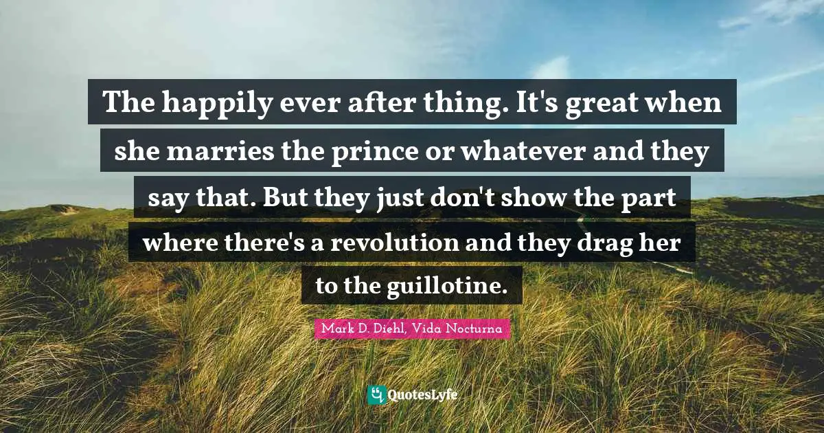 Fairy Tales Quotes: "The happily ever after thing. It's great when she marries the prince or whatever and they say that. But they just don't show the part where there's a revolution and they drag her to the guillotine."
