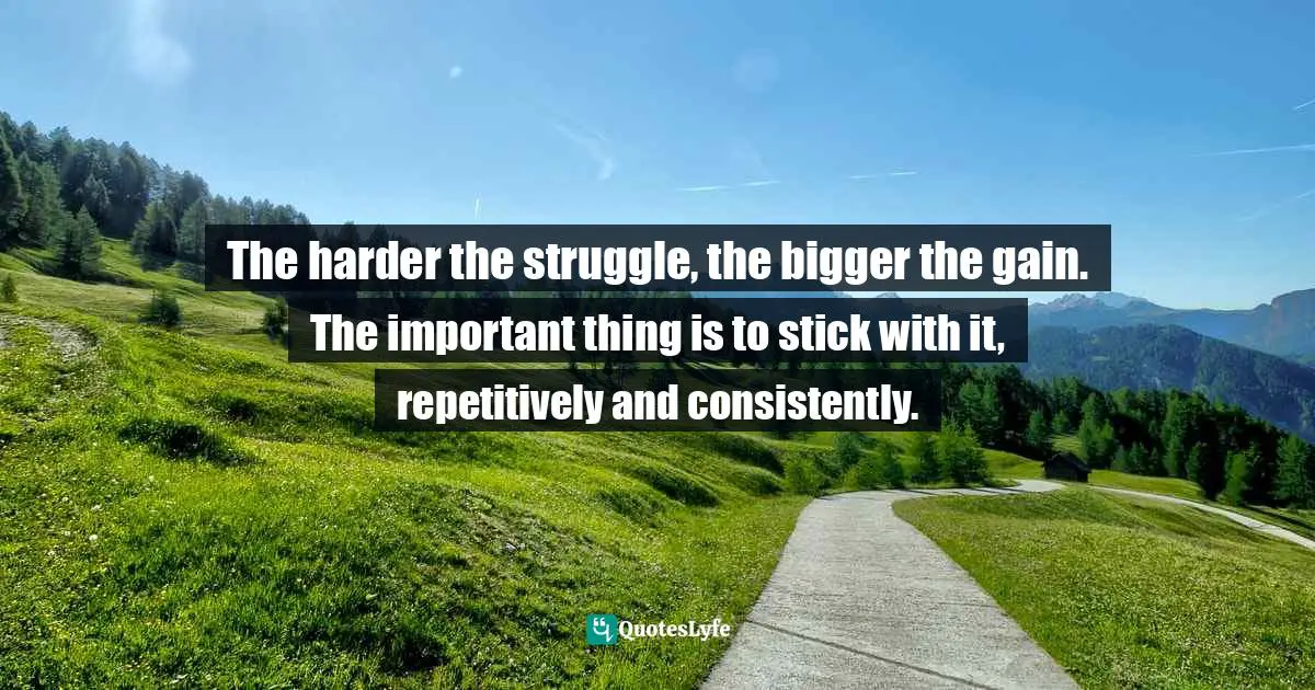 The harder the struggle, the bigger the gain. The important thing is to stick with it, repetitively and consistently.