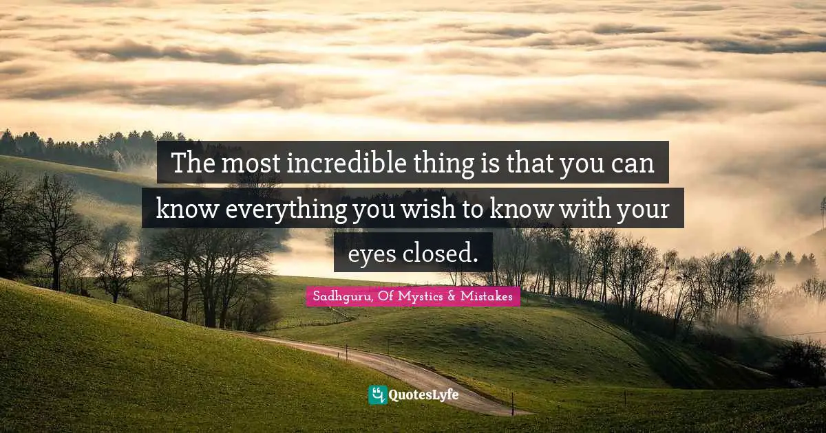 The most incredible thing is that you can know everything you wish to know with your eyes closed.