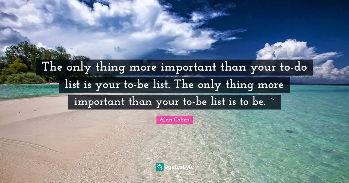 The only thing more important than your to-do list is your to-be list. The only thing more important than your to-be list is to be. ~