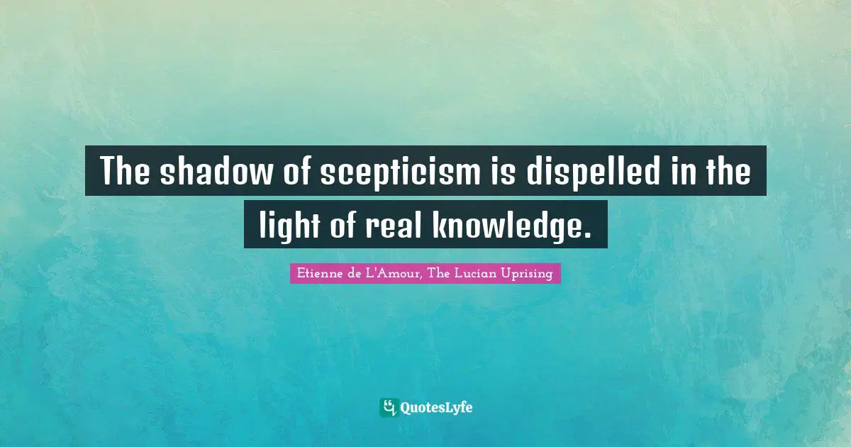 The shadow of scepticism is dispelled in the light of real knowledge.