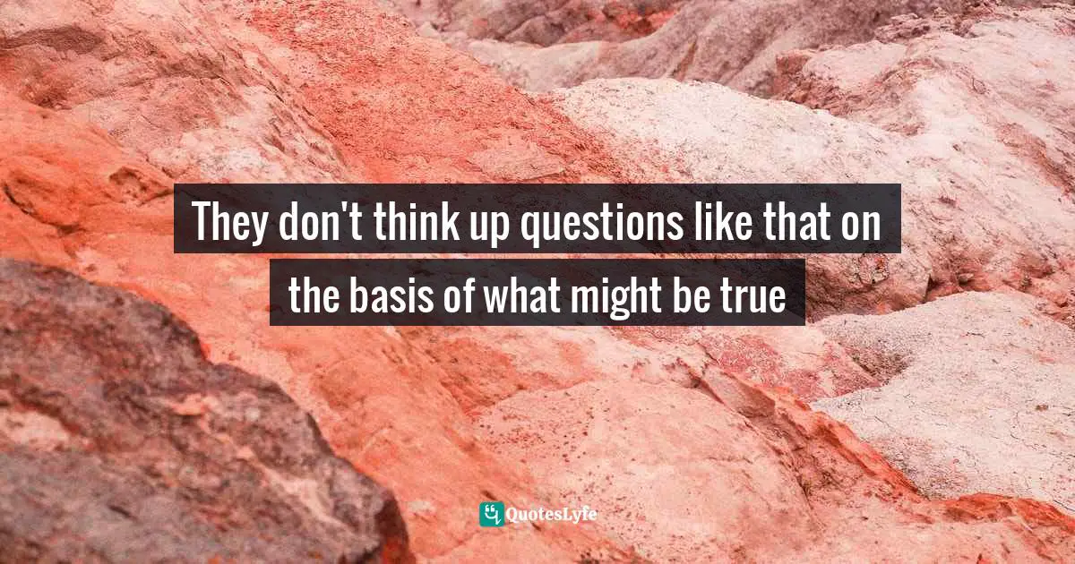 They don't think up questions like that on the basis of what might be true