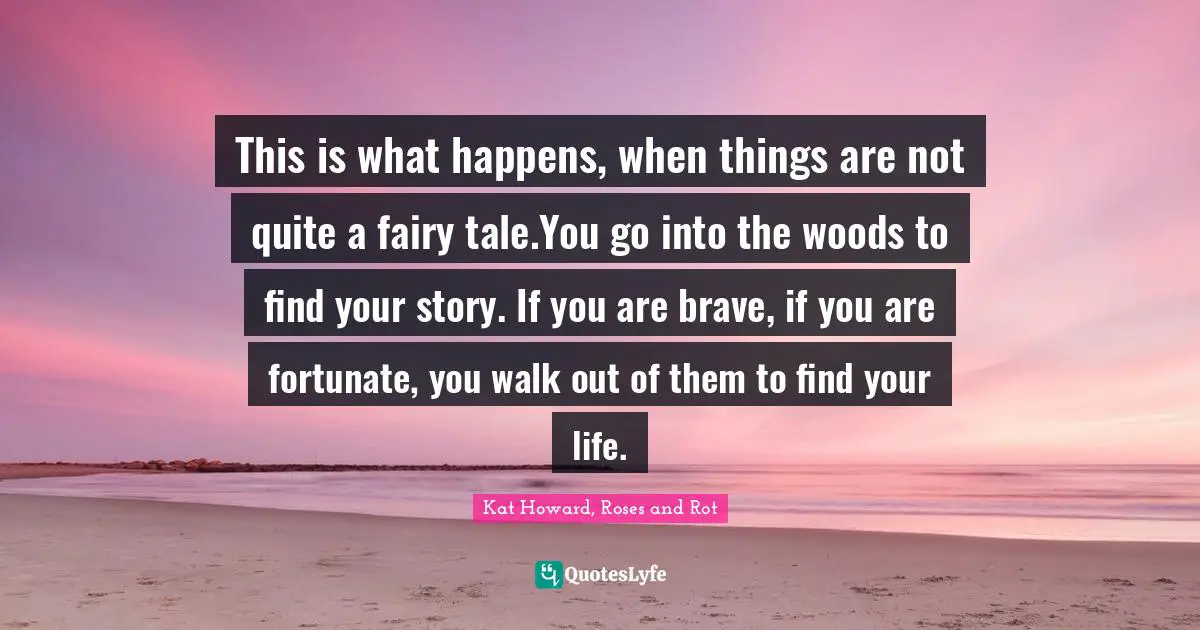 This is what happens, when things are not quite a fairy tale.You go into the woods to find your story. If you are brave, if you are fortunate, you walk out of them to find your life.