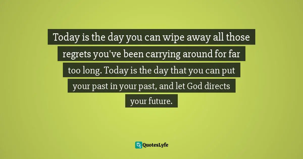 Today is the day you can wipe away all those regrets you've been carrying around for far too long. Today is the day that you can put your past in your past, and let God directs your future.