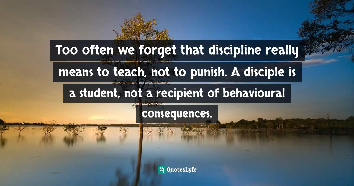 Too often we forget that discipline really means to teach, not to punish. A disciple is a student, not a recipient of behavioural consequences.