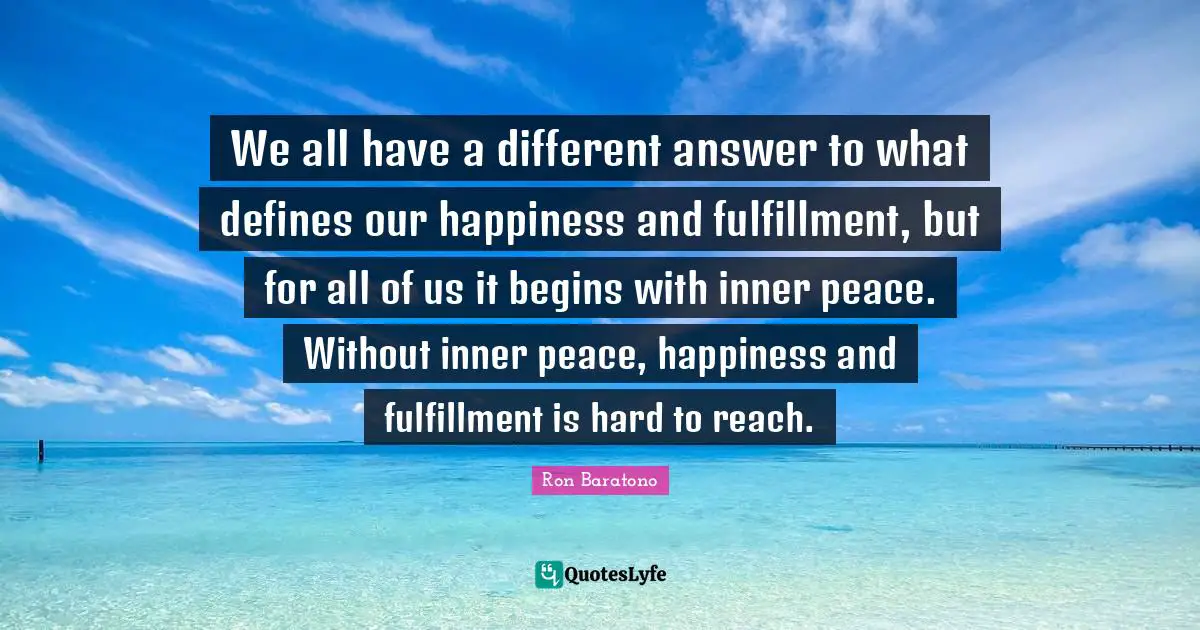 We all have a different answer to what defines our happiness and fulfillment, but for all of us it begins with inner peace. Without inner peace, happiness and fulfillment is hard to reach.