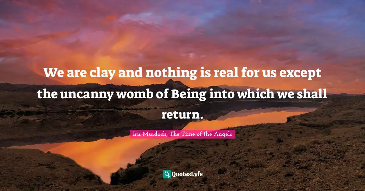 We are clay and nothing is real for us except the uncanny womb of Being into which we shall return.