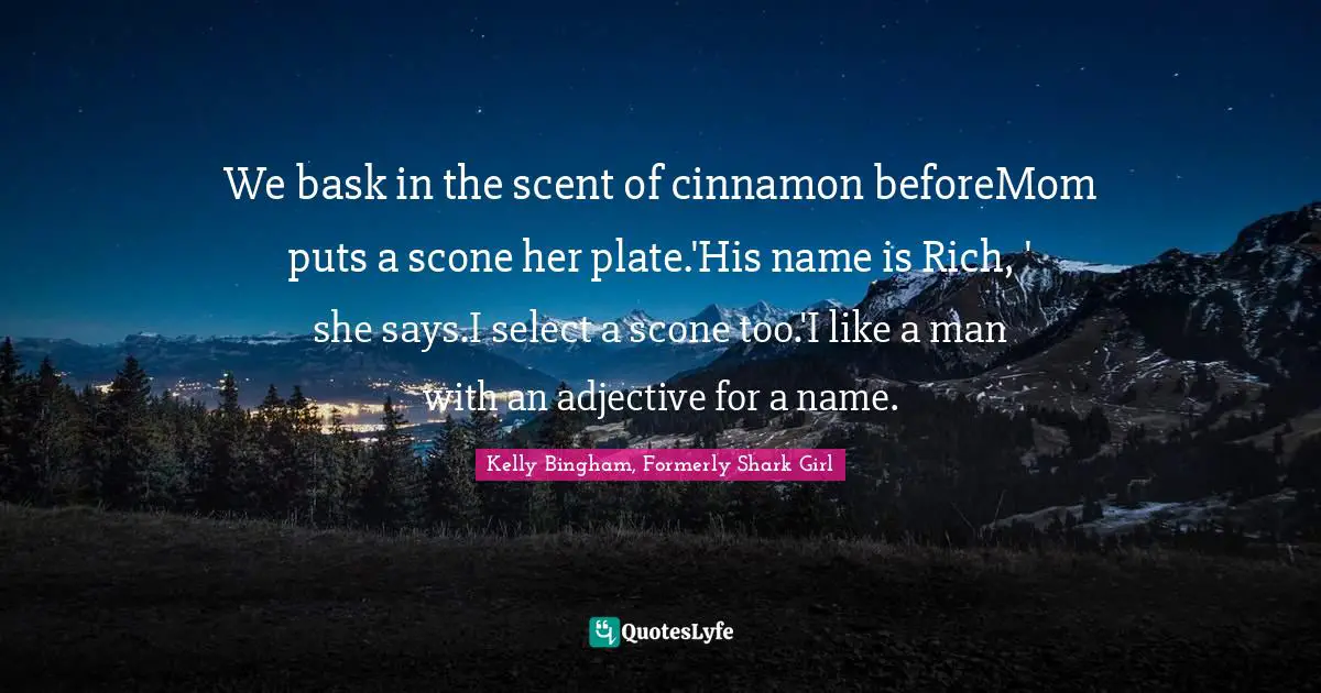 Kelly Bingham, Formerly Shark Girl Quotes: "We bask in the scent of cinnamon beforeMom puts a scone her plate.'His name is Rich, ' she says.I select a scone too.'I like a man with an adjective for a name."