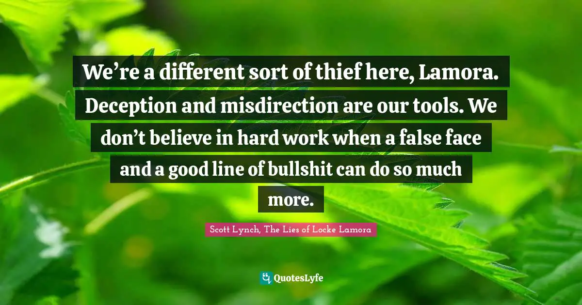 We’re a different sort of thief here, Lamora. Deception and misdirection are our tools. We don’t believe in hard work when a false face and a good line of bullshit can do so much more.
