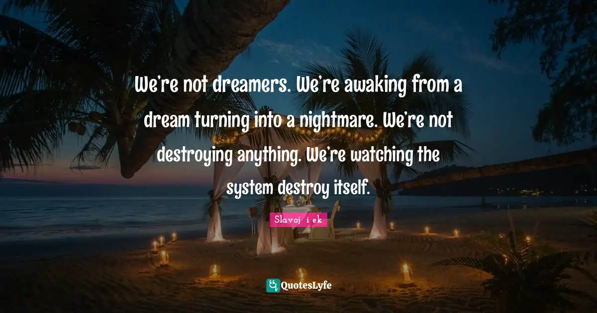 We’re not dreamers. We’re awaking from a dream turning into a nightmare. We’re not destroying anything. We’re watching the system destroy itself.