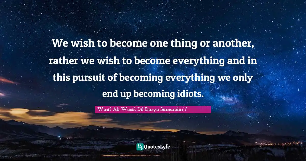 We wish to become one thing or another, rather we wish to become everything and in this pursuit of becoming everything we only end up becoming idiots.