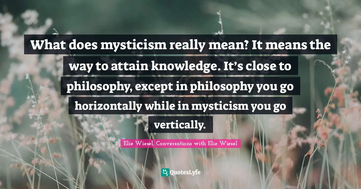 What does mysticism really mean? It means the way to attain knowledge. It’s close to philosophy, except in philosophy you go horizontally while in mysticism you go vertically.