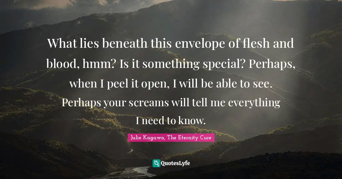 What lies beneath this envelope of flesh and blood, hmm? Is it something special? Perhaps, when I peel it open, I will be able to see. Perhaps your screams will tell me everything I need to know.