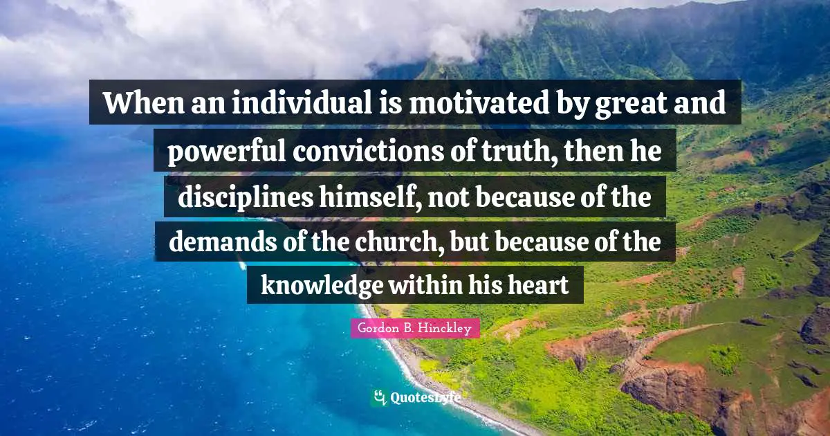 When an individual is motivated by great and powerful convictions of truth, then he disciplines himself, not because of the demands of the church, but because of the knowledge within his heart