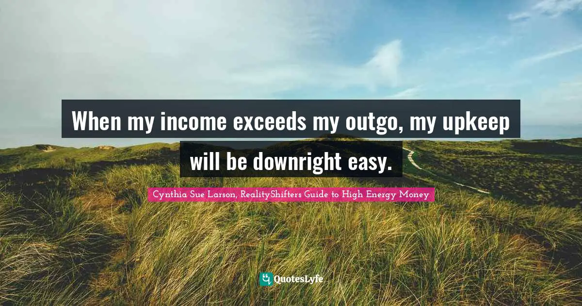 When my income exceeds my outgo, my upkeep will be downright easy.