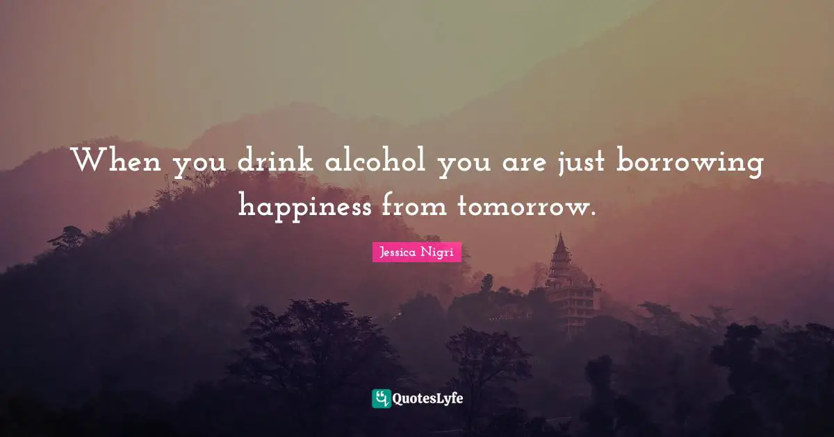 When you drink alcohol you are just borrowing happiness from tomorrow.