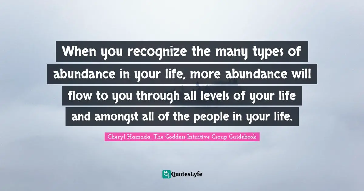 Cheryl Hamada Quotes: "When you recognize the many types of abundance in your life, more abundance will flow to you through all levels of your life and amongst all of the people in your life."