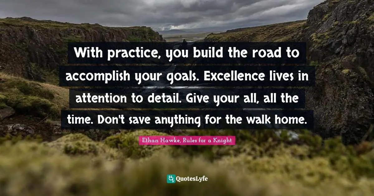 With practice, you build the road to accomplish your goals. Excellence lives in attention to detail. Give your all, all the time. Don't save anything for the walk home.