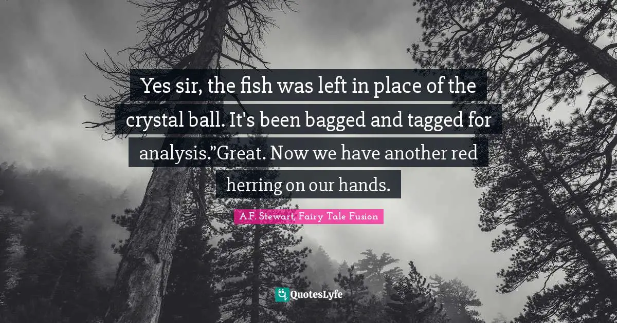 Yes sir, the fish was left in place of the crystal ball. It's been bagged and tagged for analysis.”Great. Now we have another red herring on our hands.