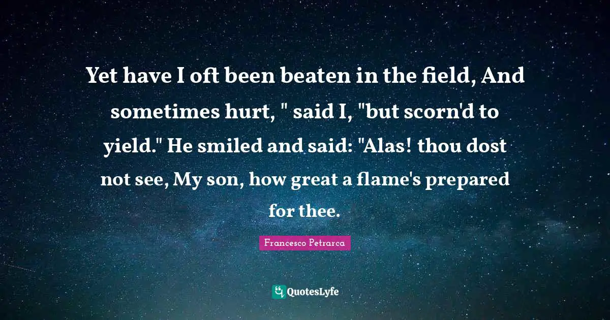 Yet have I oft been beaten in the field, And sometimes hurt, " said I, "but scorn'd to yield." He smiled and said: "Alas! thou dost not see, My son, how great a flame's prepared for thee.
