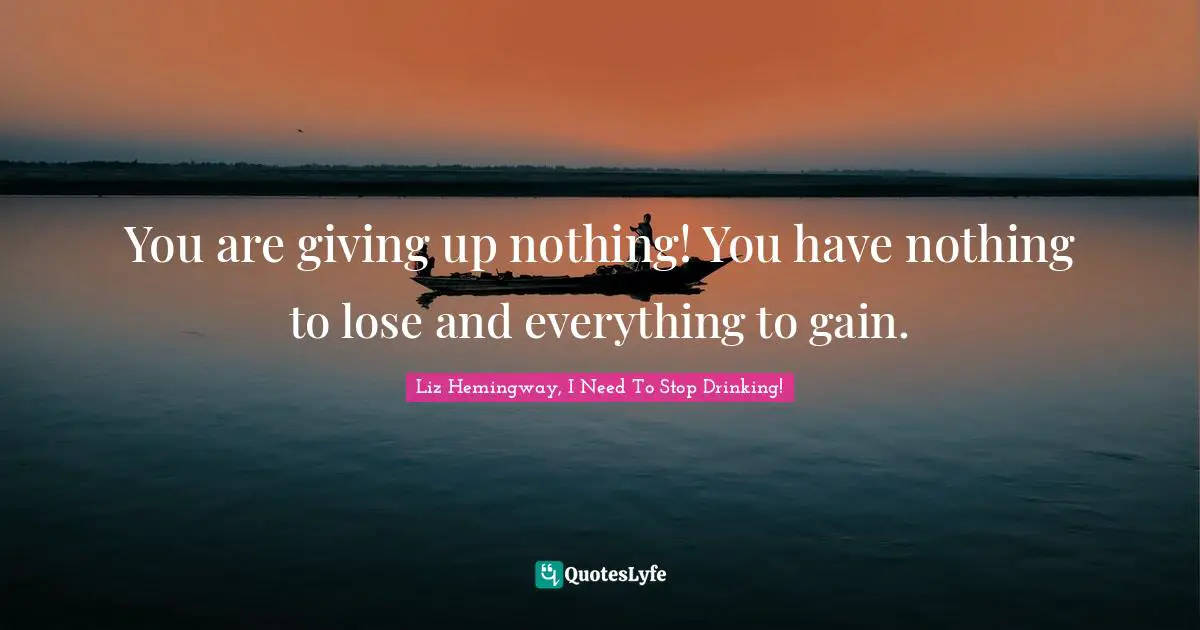 Liz Hemingway, I Need To Stop Drinking! Quotes: You are giving up nothing! You have nothing to lose and everything to gain.