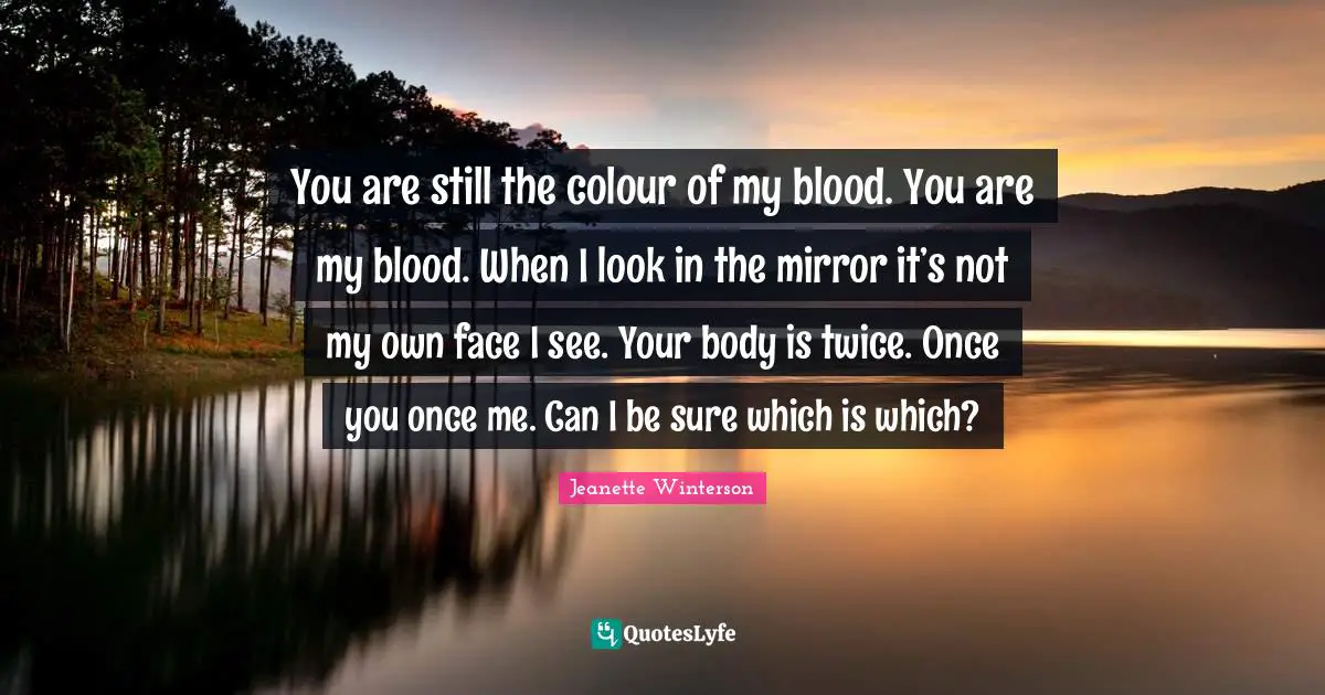 You are still the colour of my blood. You are my blood. When I look in the mirror it’s not my own face I see. Your body is twice. Once you once me. Can I be sure which is which?