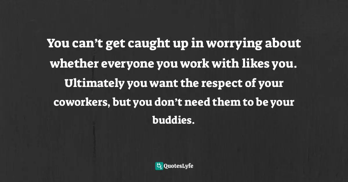 You can’t get caught up in worrying about whether everyone you work with likes you. Ultimately you want the respect of your coworkers, but you don’t need them to be your buddies.