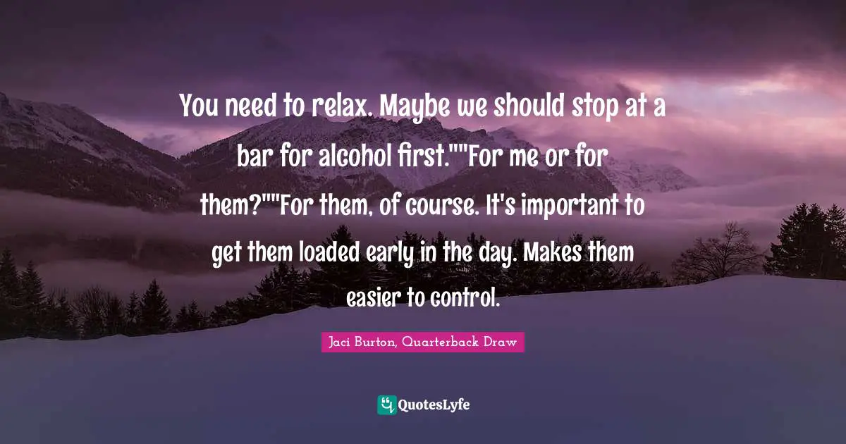 You need to relax. Maybe we should stop at a bar for alcohol first.""For me or for them?""For them, of course. It's important to get them loaded early in the day. Makes them easier to control.