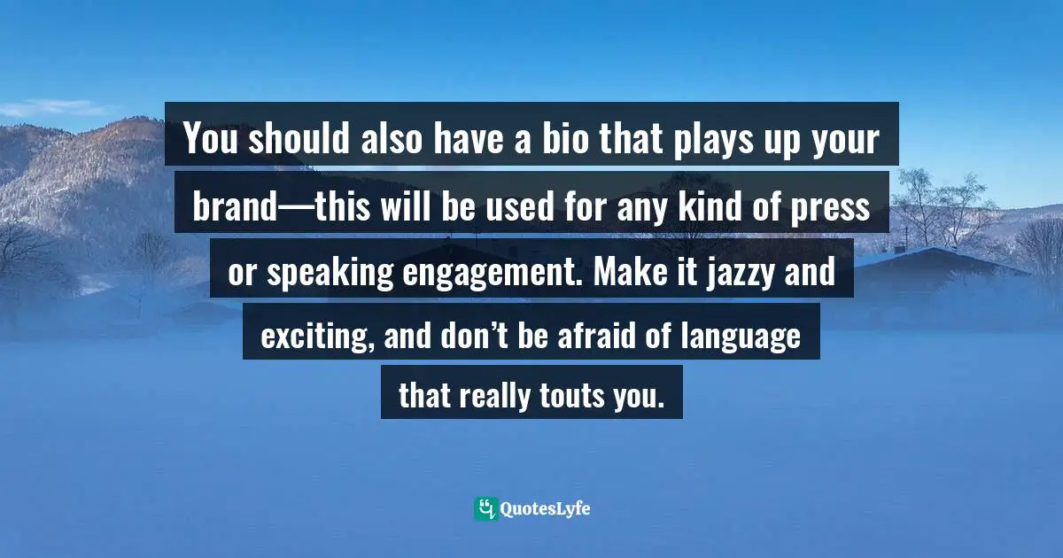 You should also have a bio that plays up your brand—this will be used for any kind of press or speaking engagement. Make it jazzy and exciting, and don’t be afraid of language that really touts you.