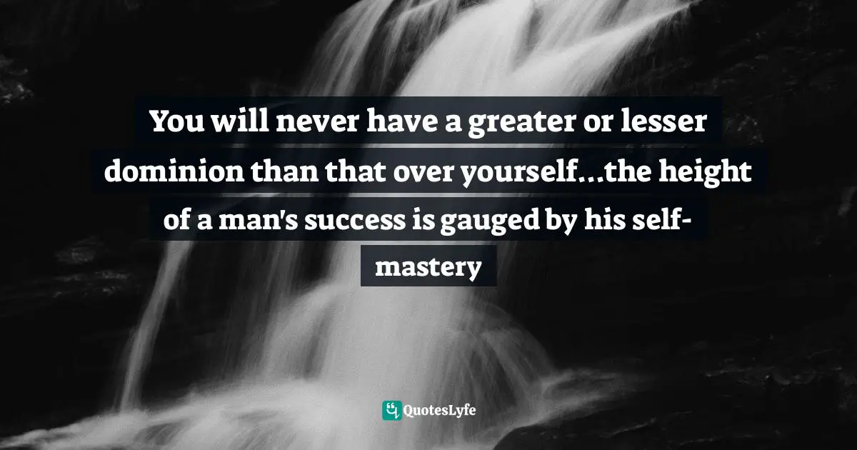 You will never have a greater or lesser dominion than that over yourself...the height of a man's success is gauged by his self-mastery
