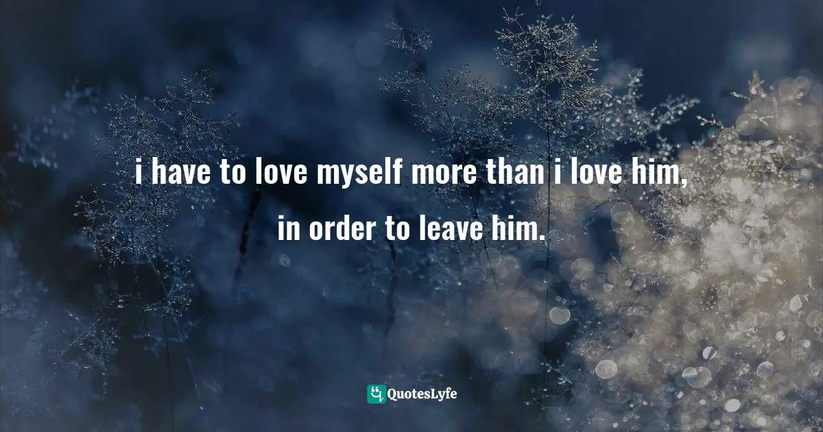 i have to love myself more than i love him, in order to leave him.